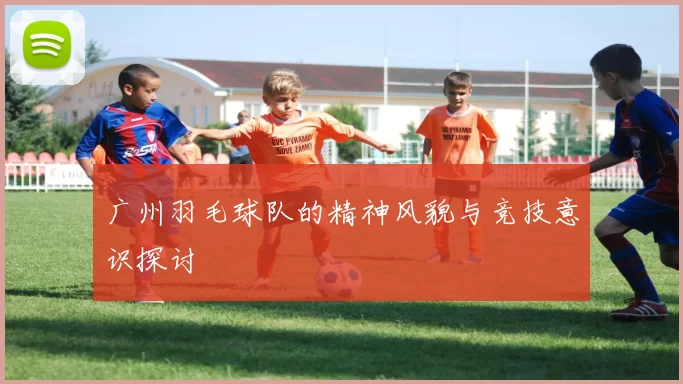 广州羽毛球队的精神风貌与竞技意识探讨