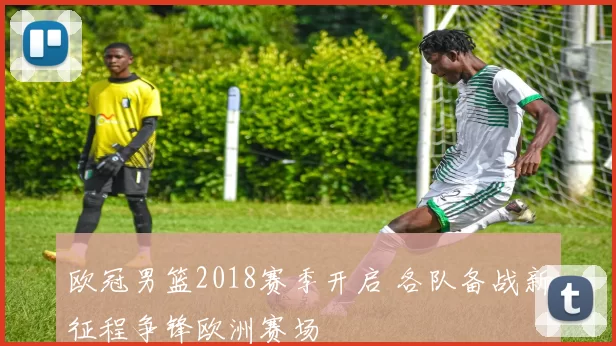 欧冠男篮2018赛季开启 各队备战新征程争锋欧洲赛场