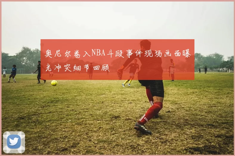 奥尼尔卷入NBA斗殴事件现场画面曝光冲突细节回顾