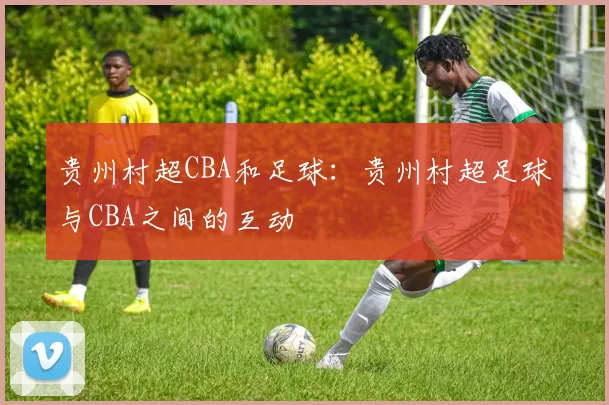 贵州村超CBA和足球：贵州村超足球与CBA之间的互动
