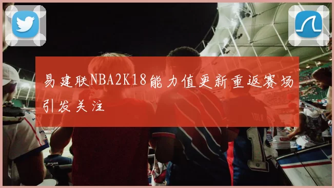 易建联NBA2K18能力值更新重返赛场引发关注